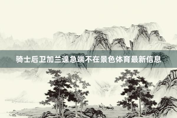 骑士后卫加兰遑急端不在景色体育最新信息