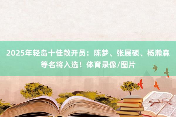 2025年轻岛十佳敞开员：陈梦、张展硕、杨瀚森等名将入选！体育录像/图片