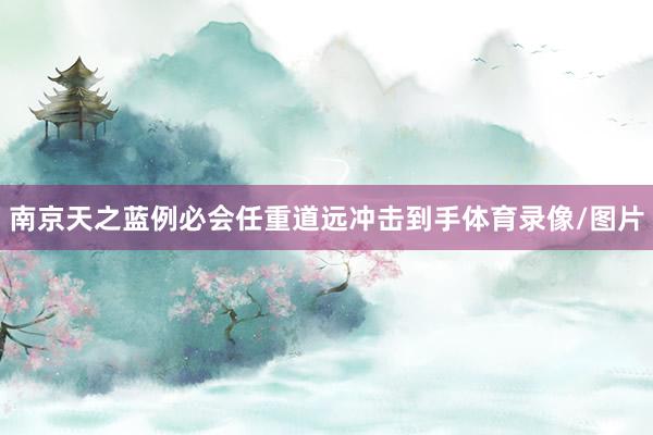 南京天之蓝例必会任重道远冲击到手体育录像/图片