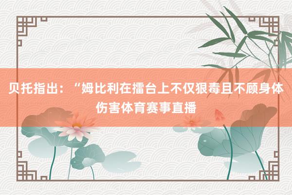 贝托指出：“姆比利在擂台上不仅狠毒且不顾身体伤害体育赛事直播