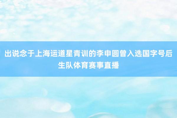 出说念于上海运道星青训的李申圆曾入选国字号后生队体育赛事直播