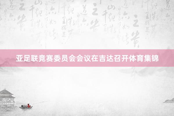 亚足联竞赛委员会会议在吉达召开体育集锦