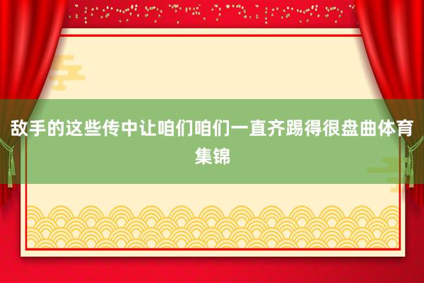 敌手的这些传中让咱们咱们一直齐踢得很盘曲体育集锦