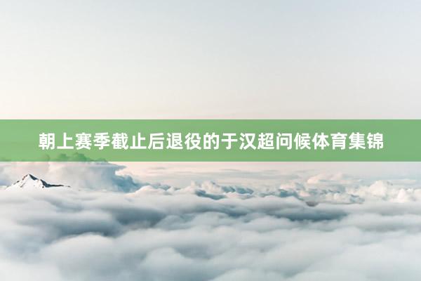 朝上赛季截止后退役的于汉超问候体育集锦