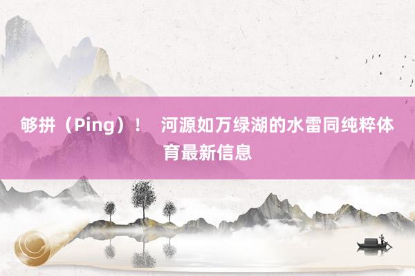 够拼（Ping）！  河源如万绿湖的水雷同纯粹体育最新信息