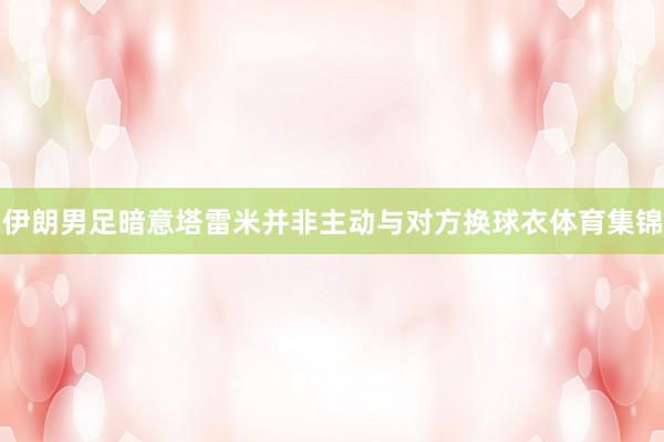 伊朗男足暗意塔雷米并非主动与对方换球衣体育集锦