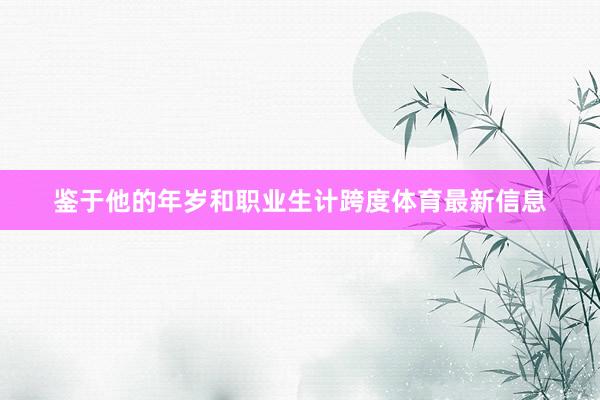 鉴于他的年岁和职业生计跨度体育最新信息