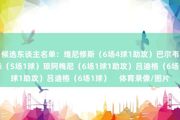 候选东谈主名单：维尼修斯（6场4球1助攻）巴尔韦德（6场6球）赫伊森（5场1球）琼阿梅尼（6场1球1助攻）吕迪格（6场1球）    体育录像/图片