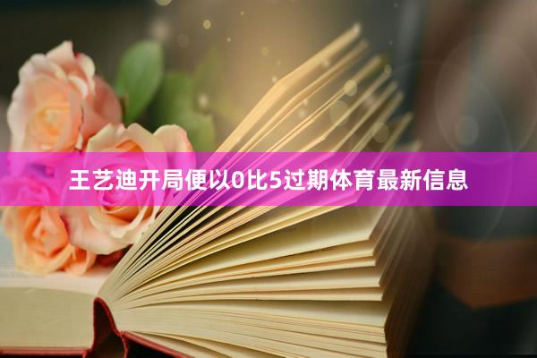 王艺迪开局便以0比5过期体育最新信息