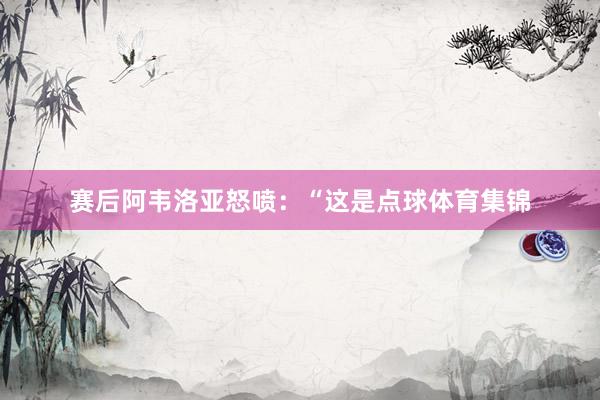 赛后阿韦洛亚怒喷：“这是点球体育集锦